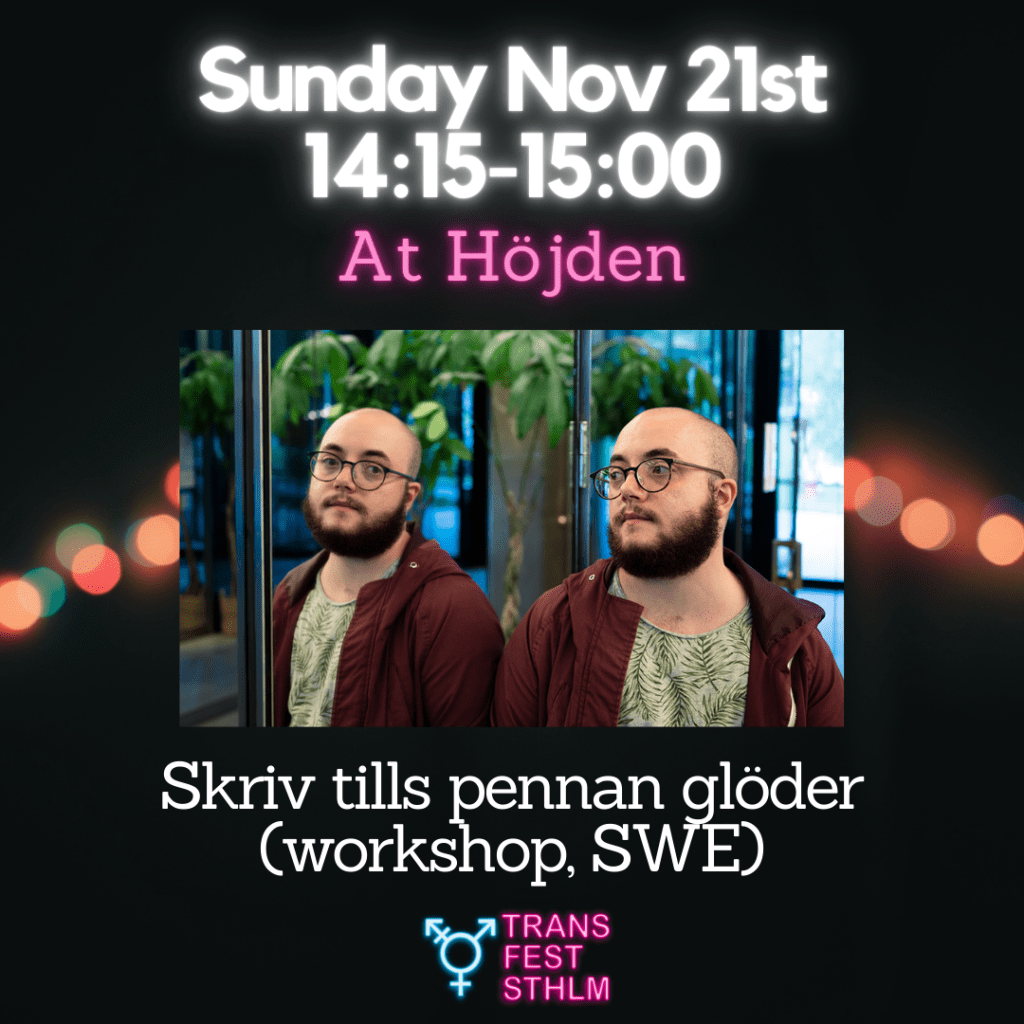 Images says:
Sunday Nov 21st 14:15-15:00
At Höjden
Skriv tills pennan glöder (workshop, SWE)
Image has a black background with pink and blue lights across the middle. The text is white and pink and the Trans Fest Stockholm logo is displayed at the bottom. A photo of Sebastian next to a mirror is placed at the middle of the image